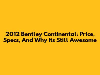 2012 Bentley Continental: Price, Specs, And Why It's Still Awesome