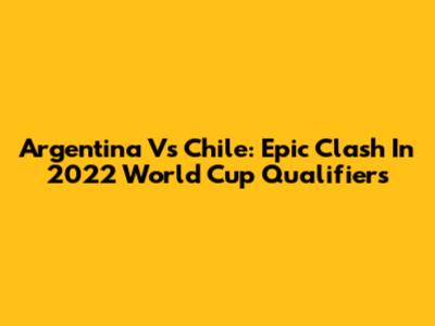 Argentina Vs Chile: Epic Clash In 2022 World Cup Qualifiers