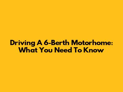 Driving A 6-Berth Motorhome: What You Need To Know
