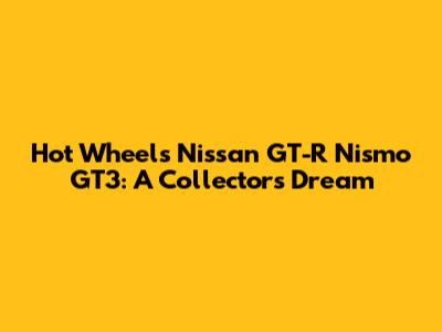 Hot Wheels Nissan GT-R Nismo GT3: A Collector's Dream