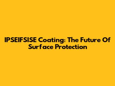 IPSEIFSISE Coating: The Future Of Surface Protection