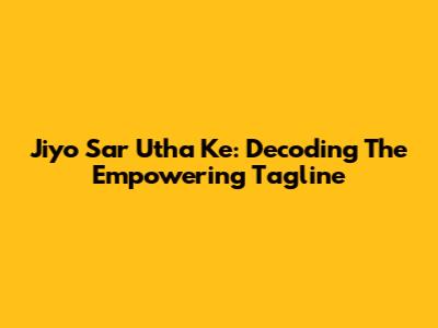 Jiyo Sar Utha Ke: Decoding The Empowering Tagline