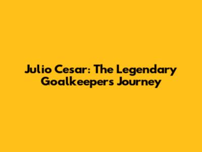Julio Cesar: The Legendary Goalkeeper's Journey