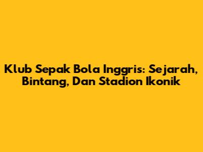 Klub Sepak Bola Inggris: Sejarah, Bintang, Dan Stadion Ikonik