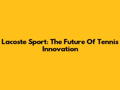 Lacoste Sport: The Future Of Tennis Innovation
