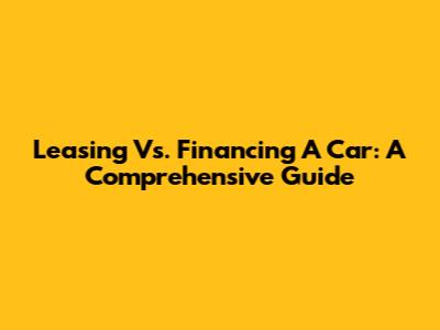 Leasing Vs. Financing A Car: A Comprehensive Guide