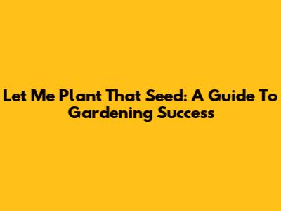 Let Me Plant That Seed: A Guide To Gardening Success