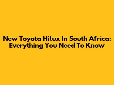 New Toyota Hilux In South Africa: Everything You Need To Know