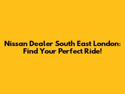 Nissan Dealer South East London: Find Your Perfect Ride!