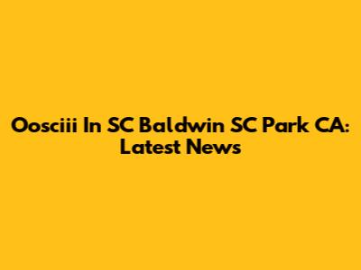 Oosciii In SC Baldwin SC Park CA: Latest News