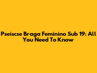 Pseiscse Braga Feminino Sub 19: All You Need To Know
