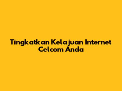 Tingkatkan Kelajuan Internet Celcom Anda