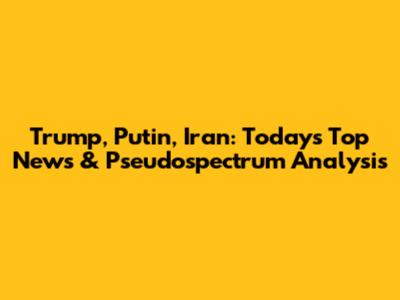 Trump, Putin, Iran: Today's Top News & Pseudospectrum Analysis