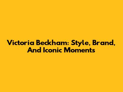Victoria Beckham: Style, Brand, And Iconic Moments